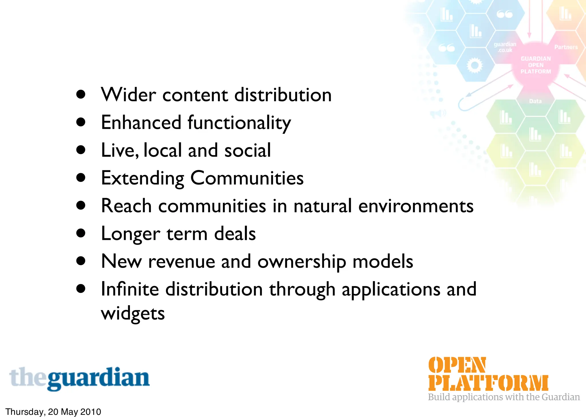 •    Wider content distribution
               •    Enhanced functionality
               •    Live, local and social
               •    Extending Communities
               •    Reach communities in natural environments
               •    Longer term deals
               •    New revenue and ownership models
               •    Inﬁnite distribution through applications and
                    widgets



Thursday, 20 May 2010
 