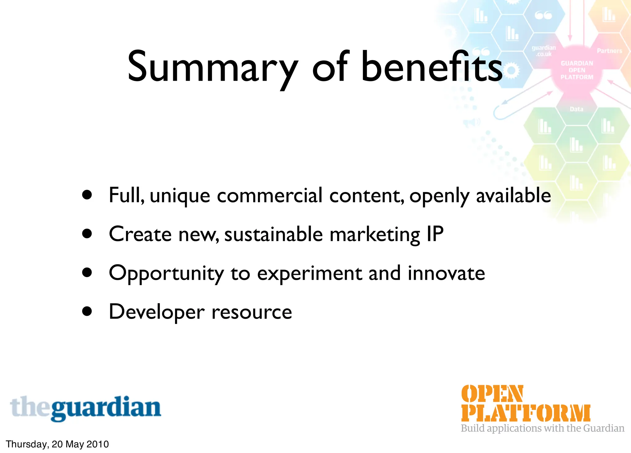 Summary of beneﬁts

               •    Full, unique commercial content, openly available
               •    Create new, sustainable marketing IP
               •    Opportunity to experiment and innovate
               •    Developer resource




Thursday, 20 May 2010
 