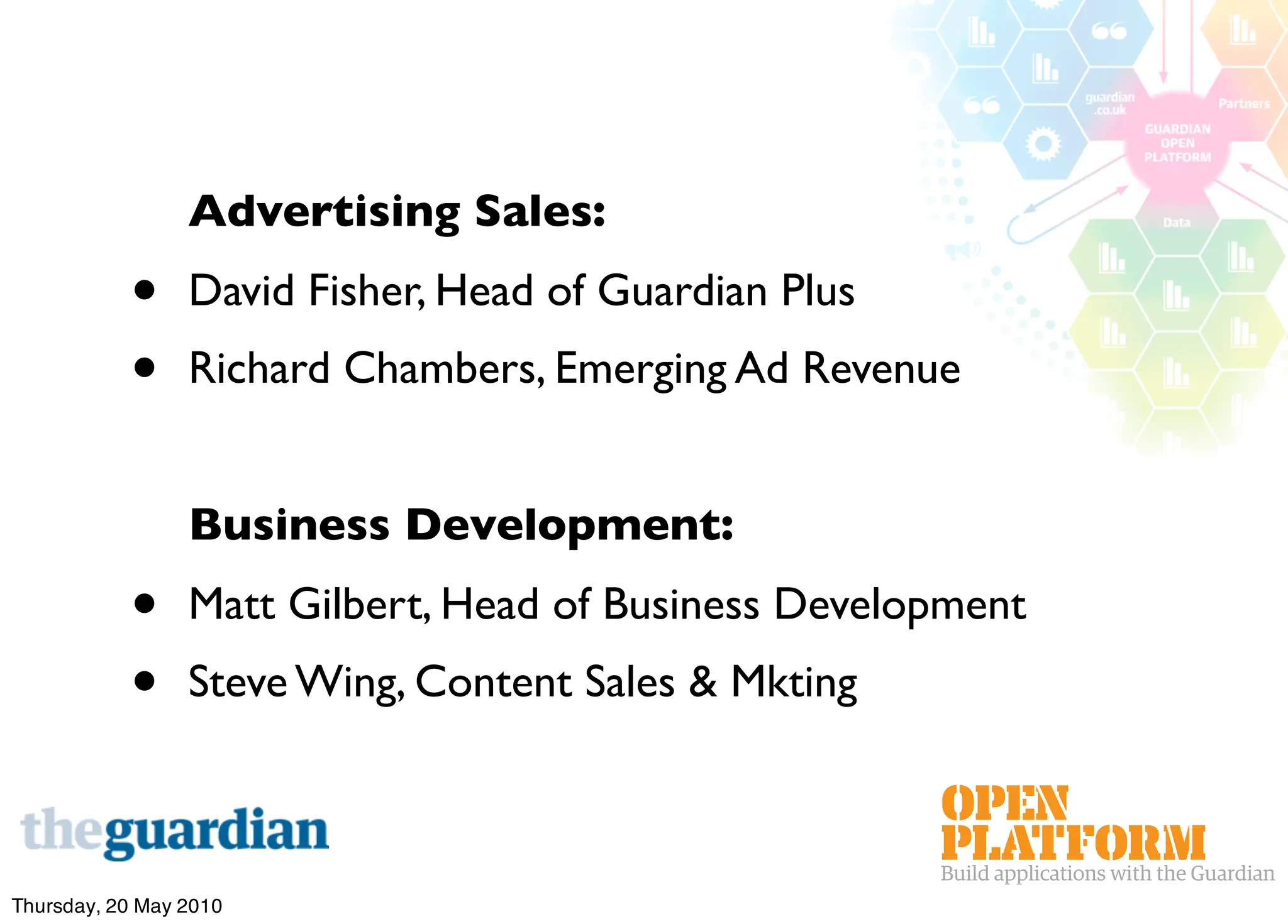 Advertising Sales:
           •     David Fisher, Head of Guardian Plus
           •     Richard Chambers, Emerging Ad Revenue


                 Business Development:
           •     Matt Gilbert, Head of Business Development
           •     Steve Wing, Content Sales & Mkting



Thursday, 20 May 2010
 