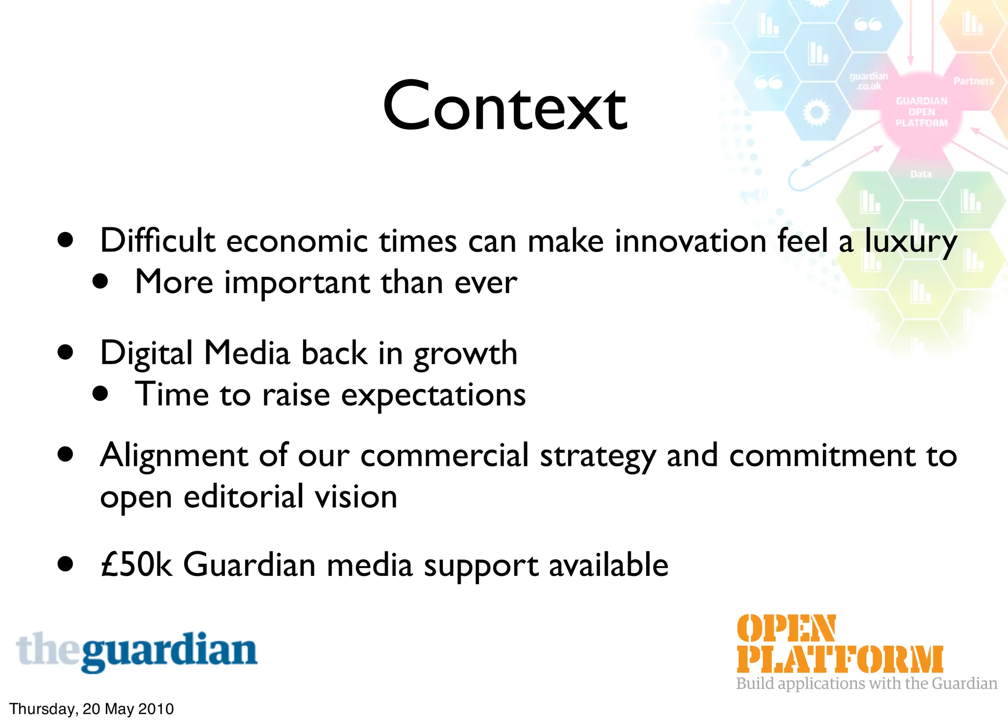 Context
     •     Difﬁcult economic times can make innovation feel a luxury
          •  More important than ever

     •     Digital Media back in growth
          •  Time to raise expectations
     •     Alignment of our commercial strategy and commitment to
           open editorial vision

     •     £50k Guardian media support available


Thursday, 20 May 2010
 