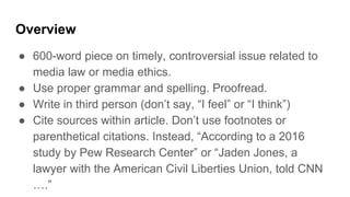 Overview
● 600-word piece on timely, controversial issue related to
media law or media ethics.
● Use proper grammar and spelling. Proofread.
● Write in third person (don’t say, “I feel” or “I think”)
● Cite sources within article. Don’t use footnotes or
parenthetical citations. Instead, “According to a 2016
study by Pew Research Center” or “Jaden Jones, a
lawyer with the American Civil Liberties Union, told CNN
….”
