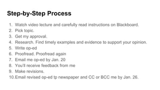 Step-by-Step Process
1. Watch video lecture and carefully read instructions on Blackboard.
2. Pick topic.
3. Get my approval.
4. Research. Find timely examples and evidence to support your opinion.
5. Write op-ed
6. Proofread. Proofread again
7. Email me op-ed by Jan. 20
8. You’ll receive feedback from me
9. Make revisions.
10.Email revised op-ed tp newspaper and CC or BCC me by Jan. 26.