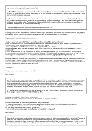 expressivamente, na pauta de exportação do País.

  (...) Nos 250 municípios que apresentaram atividades de mineração regular (áreas concedidas) a mão-de-obra empregada é
  de cerca de 30.000 empregos diretos, dos quais 2,5% de nível superior, estando excluído o pessoal ligado a garimpos, a lavra
  rudimentar e terceirização nas lavras.

  (...) Destaca-se o efeito multiplicador ou de encadeamento motivado pela mineração que consumindo dentro do Estado cerca
  de 1/3 da sua produção, aliado à importação de outros insumos (energia, minerais, etc.) gera para cada unidade monetária
  produzida na mineração, outras 7 unidades monetárias na indústria de transformação, assim como gera cerca de 5 outros
  empregos nas atividades de transformação mineral. (...).

  Fonte: site www2.fiemg.com.br/sindicatos/sindiextra/perfil-economia1.htm


Esclareça o vocabulário desconhecido aos alunos. Explique que, embora não tenhamos a data exata dessa notícia, ela pode ser
considerada recente, pois em outras partes do documento são apresentados dados do ano de 1998.

Peça para que respondam as seguintes questões:

• Sobre o que o texto acima fala? Qual a atividade econômica enfoca? Em que lugar do país?
• Qual a fonte dessa notícia? O que é a Fiemg (Federação das Indústrias do Estado de Minas Gerais)? (o professor deverá
explicar, caso o aluno não saiba, o que é a Fiemg e qual o seu papel).
• Qual a importância da atividade mineradora para Minas Gerais? E para o Brasil?
• Quais os reflexos dessa atividade? O que ela gera? Quais transformações essa atividade promove nos locais nos quais é
estabelecida?
• Vocês seriam capazes de citar um exemplo de alguma cidade em Minas Gerais que se formou ou que foi profundamente
transformada com a inserção da atividade mineradora? Quais os reflexos dessa atividade para o povoamento do local e para a
dinamização da sua economia? (se os alunos não souberem citar exemplos, o próprio professor poderá fazê-lo).

Pergunte aos alunos: qual terá sido a importância da mineração na história do Brasil para a ocupação e delimitação do território
brasileiro? Qual a relação entre a realidade atual mostrada na notícia acima e a nossa história? Explique que essas não são
perguntas para serem respondidas de imediato. Peça para que busquem, durante todo o trabalho que será feito em sala de aula,
subsídios para tentarem responder essas perguntas.

• Atividade II

Leia, juntamente com os alunos, o documento I

Documento I


  “(...) Estimativas autorizadas indicam que a população colonial de procedência européia chegou a decuplicar durante o século
  em que foi mais intenso o trabalho das lavras. Essa imigração, quase toda espontânea, serviu para povoar uma vastíssima
  região arredada do litoral, e que de outra maneira ficaria sem dúvida abandonada e talvez perdida para os portugueses,
  afeitos tradicionalmente à colonização costeira. O descobrimento das jazidas do extremo oeste e a fundação ali de núcleos
  urbanos e fortalezas, em resultado desses achados, dará como fruto a silhueta geográfica do Brasil atual."

  HOLANDA, Sérgio Buarque de (org.). A época colonial, tomo I, vol. II: administração, economia, sociedade. In História geral
  da civilização brasileira. RJ: Bertrand Brasil, 2001, p. 310.


Esclareça o vocabulário desconhecido pelos alunos.
Peça aos alunos que respondam, baseados no documento, as seguintes questões:

• Quais eram as áreas de colonização preferenciais dos portugueses?
• O documento destaca um movimento migratório. Qual foi a importância desse movimento para o território colonial?
• Qual região, anteriormente abandonada, foi povoada?
• O que gerou esse grande deslocamento populacional?
• Qual característica destacada por Sérgio Buarque para qualificar a imigração?

Documento II


  A corrida do ouro trouxera “enxame de aventureiros e desempregados de todos recantos da colônia” e também de Portugal: a
  “cada ano vêm nas frotas quantidades de portugueses e de estrangeiros, para passarem às minas das cidades, vilas,
  recôncavos, e sertões do Brasil vão brancos, pardos, pretos e muitos índios de que os paulistas se servem. A mistura é de
  toda a condição de pessoa: homens, mulheres, moças e velhos, pobres e ricos, nobres e plebeus, seculares, clérigos e
 