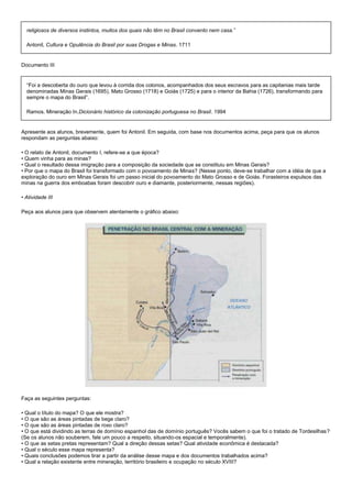 religiosos de diversos instintos, muitos dos quais não têm no Brasil convento nem casa.”

  Antonil, Cultura e Opulência do Brasil por suas Drogas e Minas. 1711


Documento III


  “Foi a descoberta do ouro que levou à corrida dos colonos, acompanhados dos seus escravos para as capitanias mais tarde
  denominadas Minas Gerais (1695), Mato Grosso (1718) e Goiás (1725) e para o interior da Bahia (1726), transformando para
  sempre o mapa do Brasil”.

  Ramos. Mineração In.Dicionário histórico da colonização portuguesa no Brasil. 1994


Apresente aos alunos, brevemente, quem foi Antonil. Em seguida, com base nos documentos acima, peça para que os alunos
respondam as perguntas abaixo:

• O relato de Antonil, documento I, refere-se a que época?
• Quem vinha para as minas?
• Qual o resultado dessa imigração para a composição da sociedade que se constituiu em Minas Gerais?
• Por que o mapa do Brasil foi transformado com o povoamento de Minas? (Nesse ponto, deve-se trabalhar com a idéia de que a
exploração do ouro em Minas Gerais foi um passo inicial do povoamento do Mato Grosso e de Goiás. Forasteiros expulsos das
minas na guerra dos emboabas foram descobrir ouro e diamante, posteriormente, nessas regiões).

• Atividade III

Peça aos alunos para que observem atentamente o gráfico abaixo:




Faça as seguintes perguntas:

• Qual o título do mapa? O que ele mostra?
• O que são as áreas pintadas de bege claro?
• O que são as áreas pintadas de roxo claro?
• O que está dividindo as terras de domínio espanhol das de domínio português? Vocês sabem o que foi o tratado de Tordesilhas?
(Se os alunos não souberem, fale um pouco a respeito, situando-os espacial e temporalmente).
• O que as setas pretas representam? Qual a direção dessas setas? Qual atividade econômica é destacada?
• Qual o século esse mapa representa?
• Quais conclusões podemos tirar a partir da análise desse mapa e dos documentos trabalhados acima?
• Qual a relação existente entre mineração, território brasileiro e ocupação no século XVIII?
 