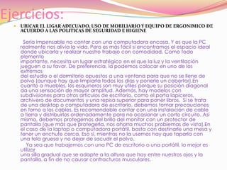Ejercicios:UBICAR EL LIGAR ADECUADO, USO DE MOBILIARIO Y EQUIPO DE ERGONIMICO DE ACUERDO A LAS POLITICAS DE SEGURIDAD E HIGIENE  Sería impensable no contar con una computadora encasa. Y es que la PCrealmente nos alivia la vida. Pero es más fácil si encontramos el espacio idealdonde ubicarla y realizar nuestro trabajo con comodidad. Como todo elementoimportante, necesita un lugar estratégico en el que la luz y la ventilaciónjueguen a su favor. De preferencia, la podemos colocar en uno de los extremosdel estudio o el dormitorio opuestos a una ventana para que no se llene depolvo (aunque hay que limpiarla todos los días y ponerle un cobertor).Encuanto a muebles, los esquineros son muy útiles porque su posición diagonalda una sensación de mayor amplitud. Además, hay modelos con subdivisiones para otros artículos de escritorio, como el porta lapiceros,  archivero de documentos y una repisa superior para poner libros.  Si se trata de una desktop o computadora de escritorio, debemos tomar precauciones en torno a los cables. Es recomendable contar con una instalación de cable a tierra y distribuirlos ordenadamente para no ocasionar un corto circuito. Así mismo, debemos protegernos del brillo del monitor con un protector de pantalla (que más que protegerla, nos ahorra muchos problemas de vista).En el caso de la laptop o computadora portátil, basta con destinarle una mesa y tener un enchufe cerca. Eso sí, mientras no la usemos hay que taparla con una tela gruesa y no dejar de sacudir el polvo.          Ya sea que trabajemos con una PC de escritorio o una portátil, lo mejor es utilizaruna silla gradual que se adapte a la altura que hay entre nuestros ojos y lapantalla, a fin de no causar contracturas musculares.