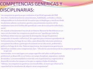 COMPETENCIAS GENERICAS Y DISCIPLINARIAS:Las competencias genéricas que conforman el perfil del egresado del SNBdescriben, fundamentalmente conocimientos, habilidades, actitudes y valores,indispensables en la formación de los sujetos que se despliegan y movilizan desdelos distintos saberes; su dominio apunta a una autonomía creciente de losestudiantes tanto en el ámbito del aprendizaje como de su actuación individual ysocial.De acuerdo al documento Creación de un Sistema Nacional de Bachillerato en unmarco de diversidad, las competencias genéricas son “aquellas que todos losbachilleres deben estar en capacidad de desempeñar, las que les permitencomprender el mundo e influir en él, les capacitan para continuar aprendiendo deforma autónoma a lo largo de sus vidas, y para desarrollar relaciones armónicascon quienes les rodean y participar eficazmente en su vida social, profesional ypolítica a lo largo de la vida. Dada su importancia, las competencias genéricas seidentifican también como competencias clave. “Otra de las características de las competencias genéricas es que sontransversales: no se restringen a un campo específico del saber ni del quehacerprofesional; su desarrollo no se limita a un campo disciplinar, asignatura o módulode estudios. La transversalidad se entiende como la pertinencia y exigencia de sudesarrollo en todos los campos en los que se organice el plan de estudios.“Además, las competencias genéricas son transferibles, en tanto que refuerzan lacapacidad de los estudiantes de adquirir otras competencias”.