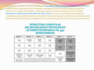 En el quinto semestre, el módulo denominado Ensamble y Mantenimiento de Hardware y Software;se desarrollan competencias para ensamblar, configurar y realizar mantenimiento preventivo y correctivo de equipos de cómputo. Finalmente, durante el sexto semestre se cursa el módulo Instalación y Administración de Redes de Área Local, en el cual el estudiante desarrollará las competencias para diseñar, instalar y actualizar la estructura lógica de una red local, configurar redes de computadoras de área local y administrar los recursos de una red a través de un sistema operativo.ESTRUCTURA CURRICULAR DEL BACHILLERATO TECNOLÓGICO (Acuerdo Secretarial No. 345) Horas/semana 