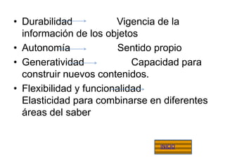 • Durabilidad           Vigencia de la
  información de los objetos
• Autonomía             Sentido propio
• Generatividad             Capacidad para
  construir nuevos contenidos.
• Flexibilidad y funcionalidad
  Elasticidad para combinarse en diferentes
  áreas del saber


                                INICIO
 