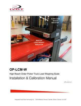 !
OP-LCM-W
High Reach Order Picker Truck Load Weighing Scale
Installation & Calibration Manual
OP-LCM-W V8
Integrated Visual Data Technology Inc. 3439 Whilabout Terrace, Oakville, Ontario, Canada L6L 0A7
Hydraulic Pressure Transducer Mounting Location
MASTER
LOAD WEIGHT
INDICATOR
SLAVE LOAD
WEIGHT
INDICATOR
 