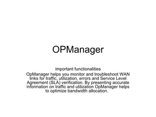 OPManager important functionalities OpManager helps you monitor and troubleshoot WAN links for traffic, utilization, errors and Service Level Agreement (SLA) verification. By presenting accurate information on traffic and utilization OpManager helps to optimize bandwidth allocation.  
