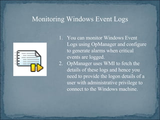 You can monitor Windows Event Logs using OpManager and configure to generate alarms when critical events are logged.  OpManager uses WMI to fetch the details of these logs and hence you need to provide the logon details of a user with administrative privilege to connect to the Windows machine. Monitoring Windows Event Logs 
