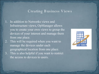 Creating Business Views In addition to Networks views and Infrastructure views, OpManager allows you to create your own views to group the devices of your interest and manage them from one place.  This will be required when you want to manage the devices under each geographical location from one place.  This is also helpful if you want to restrict the access to devices to users. 