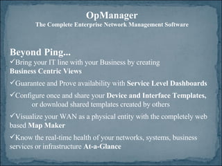 Beyond Ping... Bring your IT line with your Business by creating  Business Centric Views Guarantee and Prove availability with  Service Level Dashboards Configure once and share your  Device and Interface Templates, or download shared templates created by others Visualize your WAN as a physical entity with the completely web based  Map Maker Know the real-time health of your networks, systems, business  services or infrastructure  At-a-Glance OpManager The Complete Enterprise Network Management Software 