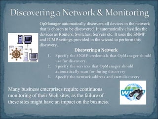 Many business enterprises require continuous monitoring of their Web sites, as the failure of these sites might have an impact on the business.  OpManager automatically discovers all devices in the network that is chosen to be discovered. It automatically classifies the devices as Routers, Switches, Servers etc. It uses the SNMP and ICMP settings provided in the wizard to perform this discovery.  Discovering a Network Specify the SNMP credentials that OpManager should use for discovery.  Specify the services that OpManager should automatically scan for during discovery  Specify the network address and start discovery  