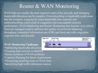 Router & WAN Monitoring WAN Monitoring Challenges   Optimizing bandwidth allocation  Ensuring high network availability  Quick resolution of WAN problems  Capacity Planning for future requirements  Minimizing recurring costs on WAN links  Identifying high traffic/utilization sources WAN links are usually the most expensive part of the network, and managing bandwidth allocation can be complex. Oversubscribing to bandwidth could mean that the company is paying for more bandwidth than required, and undersubscribing could result in congestion and unacceptable network performance. WAN Monitoring and Router Monitoring thus become very critical. Network managers need to optimize the quality of service by balancing throughput, committed information rate (CIR) and burst rate with congestion, response time, and discards. 