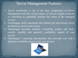 Server Management Features Server monitoring is one of the base components of Server Management and the critical nature of servers require someone or something to constantly monitor the status of the managed servers.  OpManager easily automates this tedious job and detects server problems as soon as they occur.  OpManager provides detailed availability graphs and daily, weekly, monthly and quarterly availability reports of your servers.  OpManager’s reporting functionality also provides you with a detailed availability report of all your devices.  