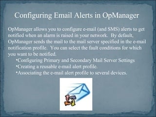 OpManager allows you to configure e-mail (and SMS) alerts to get notified when an alarm is raised in your network.  By default, OpManager sends the mail to the mail server specified in the e-mail notification profile.  You can select the fault conditions for which you want to be notified. Configuring Primary and Secondary Mail Server Settings  Creating a reusable e-mail alert profile.   Associating the e-mail alert profile to several devices.  Configuring Email Alerts in OpManager 