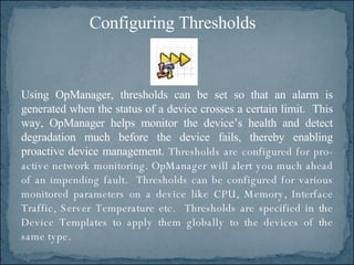Using OpManager, thresholds can be set so that an alarm is generated when the status of a device crosses a certain limit.  This way, OpManager helps monitor the device’s health and detect degradation much before the device fails, thereby enabling proactive device management.  Thresholds are configured for pro-active network monitoring. OpManager will alert you much ahead of an impending fault.  Thresholds can be configured for various monitored parameters on a device like CPU, Memory, Interface Traffic, Server Temperature etc.  Thresholds are specified in the Device Templates to apply them globally to the devices of the same type.  Configuring Thresholds 