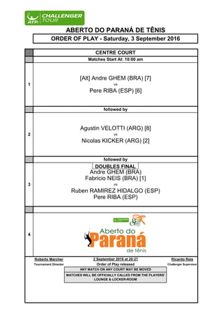 Roberto Marcher Ricardo Reis
Tournament Director Challenger Supervisor
CENTRE COURT
Matches Start At: 10:00 am
ABERTO DO PARANÁ DE TÊNIS
ORDER OF PLAY - Saturday, 3 September 2016
1
[Alt] Andre GHEM (BRA) [7]
vs
Pere RIBA (ESP) [6]
followed by
2
Agustin VELOTTI (ARG) [8]
vs
Nicolas KICKER (ARG) [2]
followed by
3
Andre GHEM (BRA)
Fabricio NEIS (BRA) [1]
vs
Ruben RAMIREZ HIDALGO (ESP)
Pere RIBA (ESP)
4
2 September 2016 at 20:27
Order of Play released
ANY MATCH ON ANY COURT MAY BE MOVED
MATCHES WILL BE OFFICIALLY CALLED FROM THE PLAYERS'
LOUNGE & LOCKER-ROOM
DOUBLES FINAL
 