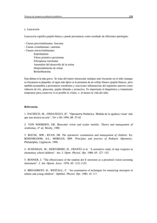 Técnicas de examen en población pediátrica 275
e. Leucocoria
Leucocoria significa pupila blanca y puede presentarse como resultado de diferentes patologías:
- Causas precristalineanas: leucoma
- Causas cristalineanas: cataratas
- Causas retrocristalineanas:
Endoftalmitis
Vítreo primitivo persistente
Fibroplasia retrolental
Anomalías del desarrollo de la retina
Desprendimiento de retina
Retinoblastoma
Esta última es la más grave. Se trata del tumor intraocular maligno más frecuente en el niño (aunque
su frecuencia es pequeña); el signo más típico es la presencia de un reflejo blanco (pupila blanca), pero
también acostumbra a presentarse estrabismo y reacciones inflamatorias del segmento anterior como
rubeosis de iris, glaucoma, pupila dilatada y arreactiva. Es importante el diagnóstico y tratamiento
tempranos para conservar si es posible la visión, o al menos la vida del niño.
Referencias
1. PACHECO, M., ONDATEGUI, JC. "Optometría Pediátrica. Medida de la agudeza visual: más
que una técnica un arte", Ver y Oir 1994; 88: 37-42.
2. VON NOORDEN, GK. Binocular vision and ocular motility. Theory and management of
strabismus, 4ª ed. Mosby, 1990.
3. ROUSE, MW.; RYAN, JM. The optometric examination and management of children. En:
ROSENBLOOM, AA.; MORGAN, MW. Principles and practice of Pediatric Optometry.
Philadelphia, Lippincott, 1990.
4. SCHEIMAN, M.; HERTZBERG; H., FRANTZ et al. "A normative study of step vergence in
elementary school children". Am. J. Optm. Physiol. Opt. 1988; 65: 127- 133.
5. ROSNER, J. "The effectiveness of the random dot E stereotest as a preschool vision screening
instrument". J. Am. Optom. Assoc. 1978; 49: 1121-1123.
6. BROADBENT, H.; WESTALL, C. "An examination of techniques for measuring stereopsis in
infants and young children". Ophthal. Physiol. Opt. 1990; 10: 3-7.
© los autores, 1998; © Edicions UPC, 1998.
 