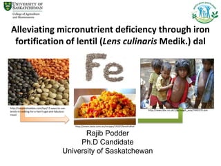 Rajib Podder
Ph.D Candidate
University of Saskatchewan
Alleviating micronutrient deficiency through iron
fortification of lentil (Lens culinaris Medik.) dal
http://couponshoebox.com/tips/13-ways-to-use-
lentils-in-cooking-for-a-fast-frugal-and-fabulous-
meal/
http://news.bbc.co.uk/2/hi/south_asia/7445570.stm
http://www.taste.com.au/recipes/14107/lentil+dhal
 