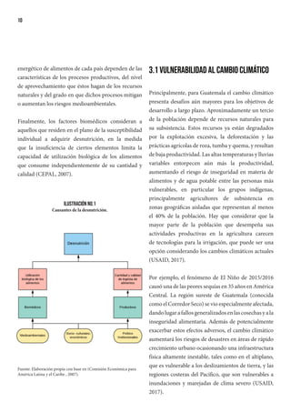 10
energético de alimentos de cada país dependen de las
características de los procesos productivos, del nivel
de aprovechamiento que éstos hagan de los recursos
naturales y del grado en que dichos procesos mitigan
o aumentan los riesgos medioambientales.
Finalmente, los factores biomédicos consideran a
aquellos que residen en el plano de la susceptibilidad
individual a adquirir desnutrición, en la medida
que la insuficiencia de ciertos elementos limita la
capacidad de utilización biológica de los alimentos
que consume independientemente de su cantidad y
calidad (CEPAL, 2007).
Ilustración No.1
Causantes de la desnutrición.
Fuente: Elaboración propia con base en (Comisión Económica para
América Latina y el Caribe , 2007).
3.1 Vulnerabilidad al cambio climático
Principalmente, para Guatemala el cambio climático
presenta desafíos aún mayores para los objetivos de
desarrollo a largo plazo. Aproximadamente un tercio
de la población depende de recursos naturales para
su subsistencia. Estos recursos ya están degradados
por la explotación excesiva, la deforestación y las
prácticas agrícolas de roza, tumba y quema, y resultan
de baja productividad. Las altas temperaturas y lluvias
variables entorpecen aún más la productividad,
aumentando el riesgo de inseguridad en materia de
alimentos y de agua potable entre las personas más
vulnerables, en particular los grupos indígenas,
principalmente agricultores de subsistencia en
zonas geográficas aisladas que representan al menos
el 40% de la población. Hay que considerar que la
mayor parte de la población que desempeña sus
actividades productivas en la agricultura carecen
de tecnologías para la irrigación, que puede ser una
opción considerando los cambios climáticos actuales
(USAID, 2017).
Por ejemplo, el fenómeno de El Niño de 2015/2016
causó una de las peores sequías en 35 años en América
Central. La región sureste de Guatemala (conocida
como el Corredor Seco) se vio especialmente afectada,
dandolugarafallosgeneralizadosenlascosechasyala
inseguridad alimentaria. Además de potencialmente
exacerbar estos efectos adversos, el cambio climático
aumentará los riesgos de desastres en áreas de rápido
crecimiento urbano ocasionando una infraestructura
física altamente inestable, tales como en el altiplano,
que es vulnerable a los deslizamientos de tierra, y las
regiones costeras del Pacífico, que son vulnerables a
inundaciones y marejadas de clima severo (USAID,
2017).
 