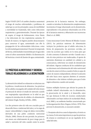 11
Según USAID (2017) el cambio climático aumentará
el riesgo de muchas enfermedades y problemas de
salud que ya son las principales causas de morbilidad
y mortalidad en Guatemala, tales como infecciones
respiratorias y gastrointestinales. Durante las épocas
de sequía, el riesgo de leishmaniasis, virus Hanta
y las infecciones de vías respiratorias aumenta. El
lavado de manos y la higiene pueden desaconsejarse
para conservar el agua, aumentando con ello la
propagación de las enfermedades infecciosas, como
la enfermedad gastrointestinal. Durante la temporada
de lluvias, enfermedades transmitidas por el agua tales
como el cólera aumentarán debido a la diseminación
de bacterias a través de fuentes de agua contaminada.
3.2 Prácticas alimentarias y sociocul-
turales relacionadas a la desnutrición
La desnutrición infantil no solamente se relaciona con
la pobreza e insuficiencia de alimentos. Las prácticas
de los adultos encargados del cuidado del niño tienen
el potencial de afectar el estado de nutrición cuando
son inapropiadas especialmente en la edad en que
empieza la introducción de sólidos a la alimentación
del infante (Engle, Bentley, & Pelto , 2000).
Los dos primeros años de vida son cruciales para el
desarrollo físico e intelectual del niño y es la etapa de
mayor vulnerabilidad y riesgo de daños irreversibles
derivados de una pobre condición nutricional
(Wachs, 2000). Dentro de este periodo, los primeros
seis meses son relativamente de poco riesgo para la
salud y nutrición del niño cuando existe la acción
protectora de la lactancia materna. Sin embargo,
cuando se introduce la alimentación complementaria
incrementa el riesgo relacionado con la desnutrición,
especialmente si las prácticas relacionadas con el fin
de la lactancia materna y ablactación son incorrectas
(Ruel, et. al, 2008).
Como mencionan Cortés-Moreno & Méndez-Lozano
(2011), las prácticas maternas de alimentación
incluyen los productos que el adulto selecciona, la
forma de preparación, las porciones servidas, así
como las acciones que realiza en la mesa para que
el niño consuma el alimento servido. Cuando una o
más de estas prácticas son inadecuadas, el aporte de
nutrientes disminuye en cantidad y/o calidad y, en
consecuencia, sobreviene un estado de desnutrición
del infante. Algunas conductas de los cuidadores que
se relacionan con la disminución del valor nutricional
son dar de comer en la boca cuando el niño es capaz de
comer de manera independiente, distraer la atención
del niño hacia otros aspectos distintos al consumo
de alimentos o dar órdenes verbales para que el niño
ingiera alimentos cuando está saciado.
Existen múltiples factores que afectan las pautas de
cuidado infantil relacionadas con la alimentación,
la preservación de la salud y el desarrollo, entre
los que destacan la falta de recursos conductuales
relacionados con bajos índices de escolaridad (Black,
et.al, 2008) y un ambiente familiar caracterizado por
la desorganización (Kerr, Bogues, & Kerr, 1978). Para
prevenir la desnutrición, es necesario atender:
1. Desajustes afectivos como la depresión y el estrés en
la crianza. Es de suma importancia ya que las prácticas
de crianza se constituyen en un eje regulador de la
salud del niño.
 