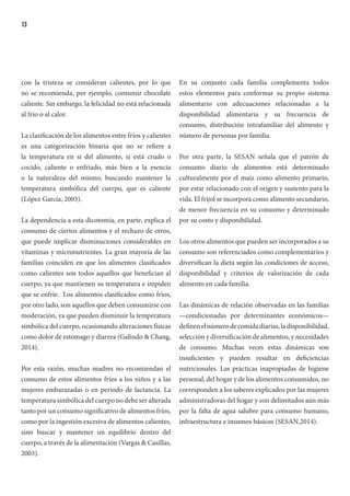 13
con la tristeza se consideran calientes, por lo que
no se recomienda, por ejemplo, consumir chocolate
caliente. Sin embargo, la felicidad no está relacionada
al frío o al calor.
La clasificación de los alimentos entre fríos y calientes
es una categorización binaria que no se refiere a
la temperatura en sí del alimento, si está crudo o
cocido, caliente o enfriado, más bien a la esencia
o la naturaleza del mismo, buscando mantener la
temperatura simbólica del cuerpo, que es caliente
(López García, 2003).
La dependencia a esta dicotomía, en parte, explica el
consumo de ciertos alimentos y el rechazo de otros,
que puede implicar disminuciones considerables en
vitaminas y micronutrientes. La gran mayoría de las
familias coinciden en que los alimentos clasificados
como calientes son todos aquellos que benefician al
cuerpo, ya que mantienen su temperatura e impiden
que se enfríe. Los alimentos clasificados como fríos,
por otro lado, son aquellos que deben consumirse con
moderación, ya que pueden disminuir la temperatura
simbólica del cuerpo, ocasionando alteraciones físicas
como dolor de estómago y diarrea (Galindo & Chang,
2014).
Por esta razón, muchas madres no recomiendan el
consumo de estos alimentos fríos a los niños y a las
mujeres embarazadas o en período de lactancia. La
temperatura simbólica del cuerpo no debe ser alterada
tanto por un consumo significativo de alimentos fríos,
como por la ingestión excesiva de alimentos calientes,
sino buscar y mantener un equilibrio dentro del
cuerpo, a través de la alimentación (Vargas & Casillas,
2003).
En su conjunto cada familia complementa todos
estos elementos para conformar su propio sistema
alimentario con adecuaciones relacionadas a la
disponibilidad alimentaria y su frecuencia de
consumo, distribución intrafamiliar del alimento y
número de personas por familia.
Por otra parte, la SESAN señala que el patrón de
consumo diario de alimentos está determinado
culturalmente por el maíz como alimento primario,
por estar relacionado con el origen y sustento para la
vida. El frijol se incorpora como alimento secundario,
de menor frecuencia en su consumo y determinado
por su costo y disponibilidad.
Los otros alimentos que pueden ser incorporados a su
consumo son referenciados como complementarios y
diversifican la dieta según las condiciones de acceso,
disponibilidad y criterios de valorización de cada
alimento en cada familia.
Las dinámicas de relación observadas en las familias
—condicionadas por determinantes económicos—
definenelnúmerodecomidadiarias,ladisponibilidad,
selección y diversificación de alimentos, y necesidades
de consumo. Muchas veces estas dinámicas son
insuficientes y pueden resultar en deficiencias
nutricionales. Las prácticas inapropiadas de higiene
personal, del hogar y de los alimentos consumidos, no
corresponden a los saberes explicados por las mujeres
administradoras del hogar y son delimitados aún más
por la falta de agua salubre para consumo humano,
infraestructura e insumos básicos (SESAN,2014).
 