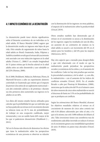 15
4.1 Impacto económico de la desnutrición
La desnutrición puede tener efectos significativos
sobre el bienestar económico de un individuo en la
edad adulta. El Banco Mundial (2006) sugiere que
la desnutrición resulta en ingresos más bajos de por
vida. Otro estudio de seguimiento de niños hasta la
edad adulta en Brasil, Guatemala, India, Filipinas y
Sudáfricatambiénrevelóqueelretrasodelcrecimiento
está asociado con una reducción ingresos en la edad
adulta (Victora C., 2008).Y un estudio longitudinal
de 51 países estima que la brecha salarial en la edad
adulta entre un niño desnutrido y uno saludable es
del 22% (Horton, 2008).
En el 2008, Hoddinott, Maluccio, Behrman, Flores, &
Martorell llevaron a cabo un experimento aleatorio
controlado en Guatemala que estimó que el impacto
de proveer a los niños de un suplemento nutricional—
con alto contenido calórico y de proteínas—durante
sus dos primeros años aumentaba sus ingresos en la
adultez en un 46%.
Los datos del mismo estudio fueron utilizados para
calcular que la probabilidad de que un individuo que
no haya padecido un retraso en el crecimiento durante
su infancia tenía un 28 % más de probabilidades
de trabajar en una ocupación cualificada, mejor
remunerada y con un sueldo hasta 66% mayor al de
los que sí padecieron desnutrición (Hoddinott J. ,
2011).
Tal vez la forma más directa de demostrar los efectos
que tiene la malnutrición sobre las perspectivas
económicas de una persona es observar su relación
con la disminución de los ingresos: en otras palabras,
el impacto de la malnutrición sobre la productividad
(Unicef, 2019).
Otros estudios también han demostrado que el
retraso en el crecimiento se asocia a la disminución
de los ingresos: según los resultados de uno de ellos,
un aumento de un centímetro de estatura en la
edad adulta se asoció a un incremento del 4% en el
salario para los hombres y del 6% para las mujeres
(McGovern, 2017).
Hay otro aspecto que a menudo pasa desapercibido
y que está relacionado con el modo en que la
malnutrición puede perjudicar las perspectivas
sociales y económicas de los niños, y es el aumento de
los conflictos. Cada vez hay más pruebas que asocian
la precariedad económica y de la salud —y, con ello,
la malnutrición— con el aumento de los índices de
conflictos armados (Unicef, 2019). En el estudio
llevado a cabo por Pinstrup & Shimokawa, (2008),
menciona que la reducción del 5% en el número casos
de niños menores de cinco años malnutridos se asoció
al descenso de hasta un 3.5% en las probabilidades de
que se produjera un conflicto.
Según las estimaciones del Banco Mundial, alcanzar
los objetivos mundiales relativos al retraso en el
crecimiento de menores de cinco años costaría tan
sólo 8.50 dólares adicionales por niño al año, o lo
que es lo mismo, tan solo 5.000 millones de dólares al
año. Tales inversiones tienen una asombrosa tasa de
rendimiento cada dólar invertido en reducir el retraso
en el crecimiento genera una rentabilidad equivalente
de unos 18 dólares en países muy afectados (Unicef,
2019).
 