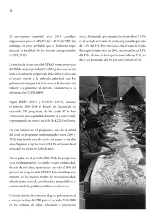 17
El presupuesto aprobado para 2019 considera
asignaciones para el GPSAN del 1.49 % del PIB. Sin
embargo, es poco probable que el Gobierno logre
ejecutar la totalidad de los montos presupuestados
(ICEFI, 2019).
La tendencia decreciente del GPSAN como porcentaje
delPIBduranteelperíodo2011-2016,ylarecuperación
lenta e insuficiente del período 2012-2018, evidencian
el escaso interés y la reducida prioridad que los
gobiernos le otorgan a la lucha contra la desnutrición
infantil y a garantizar el derecho fundamental a la
alimentación (ICEFI,2019).
Según ICEFI (2017) y UNICEF (2017), durante
el período 2009-2016 el Estado de Guatemala ha
ejecutado 393 programas, de los cuales 97 se han
relacionado con seguridad alimentaria y nutricional,
representando un monto total de Q41,722.8 millones.
De esas iniciativas, 62 programas, más de la mitad
del total de programas implementados entre 2009 y
2016, han tenido una duración no mayor a los dos
años, llegando a representar el 28.43% del monto total
ejecutado en dicho período de años.
Por su parte, en el período 2009-2016, los programas
cuya implementación ha tenido mayor continuidad,
de más de seis años, representan tan solo el 16% del
gastoenlosprogramasdeGPSAN.Estoconstituyeuna
muestra de los escasos niveles de institucionalidad,
planificación, control, coordinación, sostenibilidad y
evaluación de las políticas públicas en este tema.
Con el propósito de comparar el gasto gubernamental
como porcentaje del PIB para el periodo 2010-2018
en los sectores de salud, educación y protección
social, Guatemala, por ejemplo, ha invertido el 11.8%
en el periodo señalado. Es decir, un promedio por año
de 1.5% del PIB. Por otro lado, está el caso de Costa
Rica, que ha invertido un 26%, en promedio un 3.3%
del PIB; el caso de Perú que ha invertido un 21% , es
decir, un promedio del 3% por año (Unicef, 2019).
 