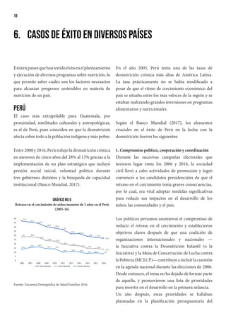 18
6.	 Casos de éxito en diversos países
Existenpaísesquehantenidoéxitoenelplanteamiento
y ejecución de diversos programas sobre nutrición, lo
que permite saber cuáles son los factores necesarios
para alcanzar progresos sostenibles en materia de
nutrición de un país.
Perú
El caso más extrapolable para Guatemala, por
proximidad, similitudes culturales y antropológicas,
es el de Perú, pues coinciden en que la desnutrición
afecta sobre todo a la población indígena y más pobre.
Entre 2008 y 2016, Perú redujo la desnutrición crónica
en menores de cinco años del 28% al 13% gracias a la
implementación de un plan estratégico que incluyó
presión social inicial, voluntad política durante
tres gobiernos distintos y la búsqueda de capacidad
institucional (Banco Mundial, 2017).
47.1
45.7
44.3
40.3
38.8
37
31.9
32.3
28.8 27.7
26.5
28 28.5
27.5
23.8
23.2
19.5 18.1
17.5 14.6 14.4
13.1
13.5
15.6 16.2
14.2 14.1
10.1 10.5 10.3
8.3 9.2 7.9
0
5
10
15
20
25
30
35
40
45
50
2005 2007 2008 2009 2010 2011 2012 2013 2014 2015 2016
Zonas Rurales Nivel Nacional Zonas Urbanas
Gráfico No.5
Retraso en el crecimiento de niños menores de 5 años en el Perú
(2005-16)
Fuente: Encuesta Demográfica de Salud Familiar 2016.
En el año 2005, Perú tenía una de las tasas de
desnutrición crónica más altas de América Latina.
La tasa prácticamente no se había modificado a
pesar de que el ritmo de crecimiento económico del
país se situaba entre los más veloces de la región y se
estaban realizando grandes inversiones en programas
alimentarios y nutricionales.
Según el Banco Mundial (2017), los elementos
cruciales en el éxito de Perú en la lucha con la
desnutrición fueron los siguientes:
1. Compromiso político, cooperación y coordinación
Durante las sucesivas campañas electorales que
tuvieron lugar entre los 2006 y 2016, la sociedad
civil llevó a cabo actividades de promoción y logró
convencer a los candidatos presidenciales de que el
retraso en el crecimiento tenía graves consecuencias,
por lo cual, era vital adoptar medidas significativas
para reducir sus impactos en el desarrollo de los
niños, las comunidades y el país.
Los políticos peruanos asumieron el compromiso de
reducir el retraso en el crecimiento y establecieron
objetivos claros después de que una coalición de
organizaciones internacionales y nacionales —
la Iniciativa contra la Desnutrición Infantil (o la
Iniciativa) y la Mesa de Concertación de Lucha contra
laPobreza(MCLCP)—contribuyeaincluirlacuestión
en la agenda nacional durante las elecciones de 2006.
Desde entonces, el tema no ha dejado de formar parte
de aquella, y promovieron una lista de prioridades
para invertir en el desarrollo en la primera infancia.
Un año después, estas prioridades se hallaban
plasmadas en la planificación presupuestaria del
 