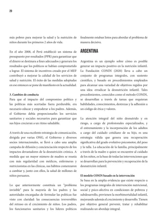 20
más pobres para mejorar la salud y la nutrición de
niños durante los primeros 2 años de vida.
En el año 2008, el Perú estableció un sistema de
presupuesto por resultados (PPR) para garantizar que
el dinero se destinara a fines adecuados y generara los
resultados que los políticos se habían comprometido
a lograr. El sistema de incentivos creado por el MEF
contribuyó a mejorar la calidad de los servicios de
salud y nutrición. El éxito de las medidas adoptadas
en ese entonces se pone de manifiesto en la actualidad.
3. Cambios de conducta
Para que el impacto del compromiso político y
las políticas más acertadas fuera perdurable, era
necesario educar y empoderar a los padres. Además,
el Gobierno debía proporcionarles los servicios
sanitarios y sociales necesarios para garantizar que
sus hijos crecieran a un ritmo saludable.
A través de una excelente estrategia de comunicación,
dirigida por varias ONG, el Gobierno y diversos
socios internacionales, se llevó a cabo una amplia
campaña de difusión y concienciación respecto de los
impactos devastadores de la desnutrición crónica. A
medida que un mayor número de madres se reunía
con más regularidad con médicos, enfermeras y
nutricionistas en las clínicas, sus hábitos comenzaron
a cambiar y, junto con ellos, la salud de millones de
niños peruanos.
Lo que anteriormente constituía un “problema
invisible” para la mayoría de los padres y las
autoridades encargadas de formular las políticas fue
visto con claridad: las consecuencias irreversibles
del retraso en el crecimiento de niños. Los padres,
los funcionarios sanitarios y los líderes políticos
finalmente estaban listos para abordar el problema de
manera decisiva.
Argentina
Argentina es un ejemplo sobre cómo es posible
generar un impacto positivo en la nutrición infantil.
La Fundación CONIN (2020) lleva a cabo un
conjunto de programas integrales, con sustento
científico, y basado en procedimientos empleados
para alcanzar una variedad de objetivos regidos por
una idea: erradicar la desnutrición infantil. Tales
procedimientos, conocidos como el método CONIN,
se desarrollan a través de tareas que requieran
habilidades, conocimientos, destrezas y la adhesión a
un código de ética y valores.
La atención integral del niño desnutrido y en
riesgo, a cargo de profesionales especializados, y
el entrenamiento y la incorporación de los adultos
a cargo del cuidado cotidiano de su hijo, es una
estrategia válida que genera una recuperación
significativa del grado evolutivo psicomotor, del peso
y la talla. La educación de la familia, principalmente
a través de la madre o quien se encuentre al cuidado
de los niños, es la base de todas las intervenciones que
se desarrollan para la prevención y recuperación de la
desnutrición infantil.
El modelo CONIN basado en la intervención
Se basa en la amplia evidencia que existe respecto a
los programas integrales de intervención nutricional,
social y psico-afectiva en condiciones de pobreza y
subdesarrollo, previenen la morbimortalidad infantil,
mejorando además el crecimiento y desarrollo. Tienen
por objetivo general prevenir, tratar y rehabilitar
realizando un abordaje integral.
 