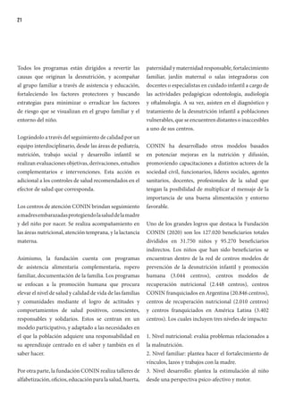 21
Todos los programas están dirigidos a revertir las
causas que originan la desnutrición, y acompañar
al grupo familiar a través de asistencia y educación,
fortaleciendo los factores protectores y buscando
estrategias para minimizar o erradicar los factores
de riesgo que se visualizan en el grupo familiar y el
entorno del niño.
Lográndolo a través del seguimiento de calidad por un
equipo interdisciplinario, desde las áreas de pediatría,
nutrición, trabajo social y desarrollo infantil se
realizan evaluaciones objetivas, derivaciones, estudios
complementarios e intervenciones. Esta acción es
adicional a los controles de salud recomendados en el
efector de salud que corresponda.
Los centros de atención CONIN brindan seguimiento
amadresembarazadasprotegiendolasaluddelamadre
y del niño por nacer. Se realiza acompañamiento en
las áreas nutricional, atención temprana, y la lactancia
materna.
Asimismo, la fundación cuenta con programas
de asistencia alimentaria complementaria, ropero
familiar, documentación de la familia. Los programas
se enfocan a la promoción humana que procura
elevar el nivel de salud y calidad de vida de las familias
y comunidades mediante el logro de actitudes y
comportamientos de salud positivos, conscientes,
responsables y solidarios. Estos se centran en un
modelo participativo, y adaptado a las necesidades en
el que la población adquiere una responsabilidad en
su aprendizaje centrado en el saber y también en el
saber hacer.
Por otra parte, la fundación CONIN realiza talleres de
alfabetización, oficios, educación para la salud, huerta,
paternidad y maternidad responsable, fortalecimiento
familiar, jardín maternal o salas integradoras con
docentes o especialistas en cuidado infantil a cargo de
las actividades pedagógicas odontología, audiología
y oftalmología. A su vez, asisten en el diagnóstico y
tratamiento de la desnutrición infantil a poblaciones
vulnerables, que se encuentren distantes o inaccesibles
a uno de sus centros.
CONIN ha desarrollado otros modelos basados
en potenciar mejoras en la nutrición y difusión,
promoviendo capacitaciones a distintos actores de la
sociedad civil, funcionarios, líderes sociales, agentes
sanitarios, docentes, profesionales de la salud que
tengan la posibilidad de multiplicar el mensaje de la
importancia de una buena alimentación y entorno
favorable.
Uno de los grandes logros que destaca la Fundación
CONIN (2020) son los 127.020 beneficiarios totales
divididos en 31.750 niños y 95.270 beneficiarios
indirectos. Los niños que han sido beneficiarios se
encuentran dentro de la red de centros modelos de
prevención de la desnutrición infantil y promoción
humana (3.044 centros), centros modelos de
recuperación nutricional (2.448 centros), centros
CONIN franquiciados en Argentina (20.846 centros),
centros de recuperación nutricional (2.010 centros)
y centros franquiciados en América Latina (3.402
centros). Los cuales incluyen tres niveles de impacto:
1. Nivel nutricional: evalúa problemas relacionados a
la malnutrición.
2. Nivel familiar: plantea hacer el fortalecimiento de
vínculos, lazos y trabajos con la madre.
3. Nivel desarrollo: plantea la estimulación al niño
desde una perspectiva psico-afectivo y motor.
 