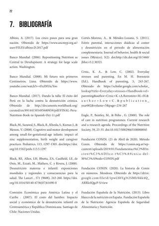 22
7.	Bibliografía
Albino, A. (2017). Los cinco pasos para una gran
nación. Obtenido de https://www.ancmyp.org.ar/
user/FILES/albino.D.2017.pdf
Banco Mundial. (2006). Repositioning Nutrition as
Central to Development: A strategy for large scale
action. Washington.
Banco Mundial. (2008). Mi futuro mis primeros
Centimetros. Lima. Obtenido de https://www.
youtube.com/watch?v=tFxZ8YAcYoo
Banco Mundial. (2017). Dando la talla: El éxito del
Perú en la lucha contra la desnutrición crónica.
Obtenido de http://documents.worldbank.org/
curated/en/891441505495680959/pdf/FINAL-Peru-
Nutrition-Book-in-Spanish-Oct-11.pdf
Black,M.,Sazawal,S.,Black,R.,Khosla,S.,Kumar,J.,&
Menon, V. (2008). Cognitive and motor development
among small-for-gestational-age infants: impact of
zinc supplementation, birth weight and caregiver
practices. Pediatrics, 113, 1297-1305. doi:https://doi.
org/10.1542/peds.113.5.1297
Black, RE, Allen, LH, Bhutta, ZA, Caulfield, LE, de
Onis, M., Ezzati, M., Mathers, C. y Rivera, J. (2008).
Desnutrición materna e infantil: exposiciones
mundiales y regionales y consecuencias para la
salud. The Lancet , 371 (9608), 243-260. https://doi.
org/10.1016/S0140-6736(07)61690-0
Comisión Económica para América Latina y el
Caribe . (2007). El costo del hambre: Impacto
social y económico de la desnutrición infantil en
Centroamérica y República Dominicana. Santiago de
Chile: Naciones Unidas.
Cortés-Moreno, A., & Méndez-Lozano, S. (2011).
Estrés parental, interacciones diádicas al comer
y desnutrición en el periodo de alimentación
complementaria. Journal of behavior, health & social
issues (México), 3(2). doi:http://dx.doi.org/10.5460/
jbhsi.v3.2.30321
Crnic, K. A., & Low, C. (2002). Everyday
stresses and parenting. En M. H. Bornstein
(Ed.), Handbook of parenting, 5, 243-267.
Obtenido de https://scholar.google.com/scholar_
lookup?title=Everyday+stresses+Handbook+of+
parenting&author=Crnic+K.+A.Bornstein+M.+H.&
a u t h o r = L o w + C . & p u b l i c a t i o n _
year002&volume=5&page=234-267
Engle, P., Bentley, M., & Pelto , G. (2000). The role
of care in nutrition programmes: Current research
and a research agenda. Proceedings of the Nutrition
Society, 59, 25-35. doi:10.1017/S0029665100000045
Fundación CONIN. (21 de Abril de 2020). Método
Conin. Obtenido de https://conin.org.ar/wp-
content/uploads/2019/01/Fundamentaci%C3%B3n-
c i e nt % C 3 % A D f i c o - t % C 3 % A 9 c n i c a - d e l -
M%C3%A9todo-CONIN.pdf
Fundación CONIN. (2020). La historia de Conin
en números. Mendoza. Obtenido de https://drive.
google.com/file/d/1pwLbbYg5t2SMIrbkk4Q_
ARRloIQgcP-S/view
Fundación Española de la Nutrición. (2013). Libro
blancodelanutriciónenEspaña.FundaciónEspañola
de la Nutrición: Agencia Española de Seguridad
Alimentaria y Nutrición.
 
