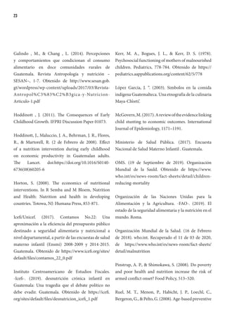 23
Galindo , M., & Chang , L. (2014). Percepciones
y comportamientos que condicionan el consumo
alimentario en doce comunidades rurales de
Guatemala. Revista Antropología y nutrición –
SESAN–, 1-7. Obtenido de http://www.sesan.gob.
gt/wordpress/wp-content/uploads/2017/03/Revista-
Antropol%C3%83%C2%B3gica-y-Nutricion-
Articulo-1.pdf
Hoddinott , J. (2011). The Consequences of Early
Childhood Growth. IFPRI Discussion Paper 01073.
Hoddinott, J., Maluccio, J. A., Behrman, J. R., Flores,
R., & Martorell, R. (2 de Febrero de 2008). Effect
of a nutrition intervention during early childhood
on economic productivity in Guatemalan adults.
The Lancet. doi:https://doi.org/10.1016/S0140-
6736(08)60205-6
Horton, S. (2008). The economics of nutritional
interventions. In R Semba and M Bloem, Nutrition
and Health: Nutrition and health in developing
countries. Totowa, NJ: Humana Press, 853-871.
Icefi/Unicef. (2017). Contamos No.22: Una
aproximación a la eficiencia del presupuesto público
destinado a seguridad alimentaria y nutricional a
nivel departamental, a partir de las encuestas de salud
materno infantil (Ensmi) 2008-2009 y 2014-2015.
Guatemala. Obtenido de https://www.icefi.org/sites/
default/files/contamos_22_0.pdf
Instituto Centroamericano de Estudios Fiscales.
-Icefi-. (2019). desnutrición crónica infantil en
Guatemala: Una tragedia que el debate político no
debe evadir. Guatemala. Obtenido de https://icefi.
org/sites/default/files/desnutricion_icefi_1.pdf
Kerr, M. A., Bogues, J. L., & Kerr, D. S. (1978).
Psychosocial functioning of mothers of malnourished
children. Pediatrics, 778-784. Obtenido de https://
pediatrics.aappublications.org/content/62/5/778
López García, J. “. (2003). Simbolos en la comida
indígena Guatemalteca. Una etnografía de la culinaria
Maya-Ch’orti’.
McGovern,M.(2017).Areviewoftheevidencelinking
child stunting to economic outcomes. International
Journal of Epidemiology, 1171–1191.
Ministerio de Salud Pública. (2017). Encuesta
Nacional de Salud Materno Infantil . Guatemala.
OMS. (19 de Septiembre de 2019). Organización
Mundial de la Sauld. Obtenido de https://www.
who.int/es/news-room/fact-sheets/detail/children-
reducing-mortality
Organización de las Naciones Unidas para la
Alimentación y la Agricultura. -FAO-. (2019). El
estado de la seguridad alimentaria y la nutrición en el
mundo. Roma.
Organización Mundial de la Salud. (16 de Febrero
de 2018). who.int. Recuperado el 11 de 03 de 2020,
de https://www.who.int/es/news-room/fact-sheets/
detail/malnutrition
Pinstrup, A. P., & Shimokawa, S. (2008). Do poverty
and poor health and nutrition increase the risk of
armed conflict onset? Food Policy, 513–520.
Ruel, M. T., Menon, P., Habicht, J. P., Loechl, C.,
Bergeron, G., & Pelto, G. (2008). Age-based preventive
 