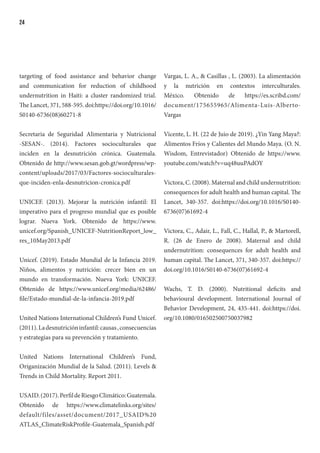 24
targeting of food assistance and behavior change
and communication for reduction of childhood
undernutrition in Haiti: a cluster randomized trial.
The Lancet, 371, 588-595. doi:https://doi.org/10.1016/
S0140-6736(08)60271-8
Secretaria de Seguridad Alimentaria y Nutricional
-SESAN-. (2014). Factores socioculturales que
inciden en la desnutrición crónica. Guatemala.
Obtenido de http://www.sesan.gob.gt/wordpress/wp-
content/uploads/2017/03/Factores-socioculturales-
que-inciden-enla-desnutricion-cronica.pdf
UNICEF. (2013). Mejorar la nutrición infantil: El
imperativo para el progreso mundial que es posible
lograr. Nueva York. Obtenido de https://www.
unicef.org/Spanish_UNICEF-NutritionReport_low_
res_10May2013.pdf
Unicef. (2019). Estado Mundial de la Infancia 2019.
Niños, alimentos y nutrición: crecer bien en un
mundo en transformación. Nueva York: UNICEF.
Obtenido de https://www.unicef.org/media/62486/
file/Estado-mundial-de-la-infancia-2019.pdf
United Nations International Children’s Fund Unicef.
(2011).Ladesnutricióninfantil:causas,consecuencias
y estrategias para su prevención y tratamiento.
United Nations International Children’s Fund,
Origanización Mundial de la Salud. (2011). Levels &
Trends in Child Mortality. Report 2011.
USAID.(2017).PerfildeRiesgoClimático:Guatemala.
Obtenido de https://www.climatelinks.org/sites/
default/files/asset/document/2017_USAID%20
ATLAS_ClimateRiskProfile-Guatemala_Spanish.pdf
Vargas, L. A., & Casillas , L. (2003). La alimentación
y la nutrición en contextos interculturales.
México. Obtenido de https://es.scribd.com/
document/175655965/Alimenta-Luis-Alberto-
Vargas
Vicente, L. H. (22 de Juio de 2019). ¿Yin Yang Maya?:
Alimentos Fríos y Calientes del Mundo Maya. (O. N.
Wisdom, Entrevistador) Obtenido de https://www.
youtube.com/watch?v=uq48uuPAdOY
Victora, C. (2008). Maternal and child undernutrition:
consequences for adult health and human capital. The
Lancet, 340-357. doi:https://doi.org/10.1016/S0140-
6736(07)61692-4
Victora, C., Adair, L., Fall, C., Hallal, P., & Martorell,
R. (26 de Enero de 2008). Maternal and child
undernutrition: consequences for adult health and
human capital. The Lancet, 371, 340-357. doi:https://
doi.org/10.1016/S0140-6736(07)61692-4
Wachs, T. D. (2000). Nutritional deficits and
behavioural development. International Journal of
Behavior Development, 24, 435-441. doi:https://doi.
org/10.1080/016502500750037982
 
