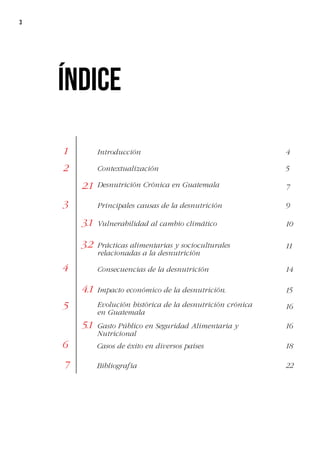 3
Introducción 4
5
7
9
10
11
14
15
16
16
1
Contextualización
2
3
5
2.1
3.1
3.2
4
5.1
Desnutrición Crónica en Guatemala
Evolución histórica de la desnutrición crónica
en Guatemala
Principales causas de la desnutrición
Vulnerabilidad al cambio climático
Prácticas alimentarias y socioculturales
relacionadas a la desnutrición
Consecuencias de la desnutrición
Impacto económico de la desnutrición.
Gasto Público en Seguridad Alimentaria y
Nutricional
Índice
4.1
6
7
Casos de éxito en diversos países
Bibliografía
18
22
 