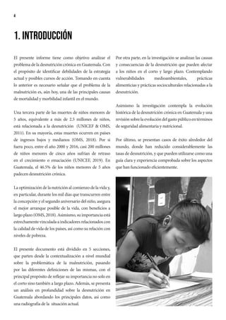 4
1. Introducción
El presente informe tiene como objetivo analizar el
problema de la desnutrición crónica en Guatemala. Con
el propósito de identificar debilidades de la estrategia
actual y posibles cursos de acción. Tomando en cuenta
lo anterior es necesario señalar que el problema de la
malnutrición es, aún hoy, una de las principales causas
de mortalidad y morbilidad infantil en el mundo.
Una tercera parte de las muertes de niños menores de
5 años, equivalente a más de 2.5 millones de niños,
está relacionada a la desnutrición (UNICEF & OMS,
2011). En su mayoría, estas muertes ocurren en países
de ingresos bajos y medianos (OMS, 2018). Por si
fuera poco, entre el año 2000 y 2016, casi 200 millones
de niños menores de cinco años sufrían de retraso
en el crecimiento o emaciación (UNICEF, 2019). En
Guatemala, el 46.5% de los niños menores de 5 años
padecen desnutrición crónica.
La optimización de la nutrición al comienzo de la vida y,
en particular, durante los mil días que transcurren entre
la concepción y el segundo aniversario del niño, asegura
el mejor arranque posible de la vida, con beneficios a
largo plazo (OMS, 2018). Asimismo, su importancia está
estrechamente vinculada a indicadores relacionados con
la calidad de vida de los países, así como su relación con
niveles de pobreza.
El presente documento está dividido en 5 secciones,
que parten desde la contextualización a nivel mundial
sobre la problemática de la malnutrición, pasando
por las diferentes definiciones de las mismas, con el
principal propósito de reflejar su importancia no solo en
el corto sino también a largo plazo. Además, se presenta
un análisis en profundidad sobre la desnutrición en
Guatemala abordando los principales datos, así como
una radiografía de la situación actual.
Por otra parte, en la investigación se analizan las causas
y consecuencias de la desnutrición que pueden afectar
a los niños en el corto y largo plazo. Contemplando
vulnerabilidades medioambientales, prácticas
alimenticias y prácticas socioculturales relacionadas a la
desnutrición.
Asimismo la investigación contempla la evolución
histórica de la desnutrición crónica en Guatemala y una
revisión sobre la evolución del gasto público en términos
de seguridad alimentaria y nutricional.
Por último, se presentan casos de éxito alrededor del
mundo, donde han reducido considerablemente las
tasas de desnutrición, y que pueden utilizarse como una
guía clara y experiencia comprobada sobre los aspectos
que han funcionado eficientemente.
 