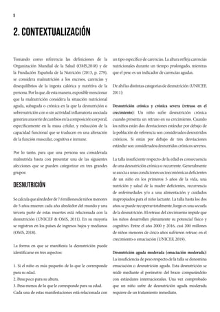 5
Tomando como referencia las definiciones de la
Organización Mundial de la Salud (OMS,2018) y de
la Fundación Española de la Nutrición (2013, p. 279),
se considera malnutrición a los excesos, carencias y
desequilibrios de la ingesta calórica y nutritiva de la
persona.Porloque,deestamanera,esposiblemencionar
que la malnutrición considera la situación nutricional
aguda, subaguda o crónica en la que la desnutrición o
sobrenutrición con o sin actividad inflamatoria asociada
generanunaseriedecambiosenlacomposicióncorporal,
específicamente en la masa celular, y reducción de la
capacidad funcional que se traducen en una alteración
de la función muscular, cognitiva e inmune.
Por lo tanto, para que una persona sea considerada
malnutrida basta con presentar una de las siguientes
afecciones que se pueden categorizar en tres grandes
grupos:
Desnutrición
Secalculaquealrededorde7.6millonesdeniñosmenores
de 5 años mueren cada año alrededor del mundo y una
tercera parte de estas muertes está relacionada con la
desnutrición (UNICEF & OMS, 2011). En su mayoría
se registran en los países de ingresos bajos y medianos
(OMS, 2018).
La forma en que se manifiesta la desnutrición puede
identificarse en tres aspectos:
1. Si el niño es más pequeño de lo que le corresponde
para su edad.
2. Pesa poco para su altura.
3. Pesa menos de lo que le corresponde para su edad.
Cada una de estas manifestaciones está relacionada con
2. Contextualización
untipoespecíficodecarencias.Laalturareflejacarencias
nutricionales durante un tiempo prolongado, mientras
que el peso es un indicador de carencias agudas.
De ahí las distintas categorías de desnutrición (UNICEF,
2011):
Desnutrición crónica y crónica severa (retraso en el
crecimiento): Un niño sufre desnutrición crónica
cuando presenta un retraso en su crecimiento. Cuando
los niños están dos desviaciones estándar por debajo de
la población de referencia son considerados desnutridos
crónicos. Si están por debajo de tres desviaciones
estándarsonconsideradosdesnutridoscrónicosseveros.
La talla insuficiente respecto de la edad es consecuencia
de una desnutrición crónica o recurrente. Generalmente
seasociaaunascondicionessocioeconómicasdeficientes
de un niño en los primeros 5 años de la vida, una
nutrición y salud de la madre deficientes, recurrencia
de enfermedades y/o a una alimentación y cuidados
inapropiados para el niño lactante. La talla hasta los dos
añossepuederecuperartotalmente,luegoesunasecuela
de la desnutrición. El retraso del crecimiento impide que
los niños desarrollen plenamente su potencial físico y
cognitivo. Entre el año 2000 y 2016, casi 200 millones
de niños menores de cinco años sufrieron retraso en el
crecimiento o emaciación (UNICEF, 2019).
Desnutrición aguda moderada (emaciación moderada):
La insuficiencia de peso respecto de la talla se denomina
emaciación o desnutrición aguda. Esta desnutrición se
mide mediante el perímetro del brazo comparándolo
con estándares internacionales. Una vez comprobado
que un niño sufre de desnutrición aguda moderada
requiere de un tratamiento inmediato.
 
