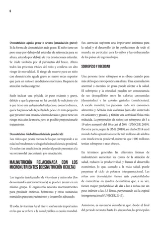 6
Desnutrición aguda grave o severa (emaciación grave):
Es la forma de desnutrición más grave. El niño tiene un
peso muy por debajo del estándar de referencia para su
altura, estando por debajo de tres desviaciones estándar.
Se mide también por el perímetro del brazo. Altera
todos los procesos vitales del niño y conlleva un alto
riesgo de mortalidad. El riesgo de muerte para un niño
con desnutrición aguda grave es nueve veces superior
que para un niño en condiciones normales. Requiere de
atención médica urgente.
Suele indicar una pérdida de peso reciente y grave,
debido a que la persona no ha comido lo suficiente y/o
a que tiene una enfermedad infecciosa, como la diarrea,
quelehaprovocadolapérdidadepeso.Unniñopequeño
que presente una emaciación moderada o grave tiene un
riesgo más alto de morir, pero es posible proporcionarle
tratamiento.
Desnutrición Global (insuficiencia ponderal):
Los niños que pesan menos de lo que corresponde a su
edadsufrendesnutriciónglobaloinsuficienciaponderal.
Un niño con insuficiencia ponderal puede presentar a la
vez retraso del crecimiento y/o emaciación.
Malnutrición relacionada con los
micronutrientes (Desnutrición oculta)
Las ingestas inadecuadas de vitaminas y minerales (los
denominados micronutrientes) se pueden reunir en un
mismo grupo. El organismo necesita micronutrientes
para producir enzimas, hormonas y otras sustancias
esenciales para un crecimiento y desarrollo adecuado.
Elyodo,lavitaminaAyelhierrosonlosmásimportantes
en lo que se refiere a la salud pública a escala mundial.
Sus carencias suponen una importante amenaza para
la salud y el desarrollo de las poblaciones de todo el
mundo, en particular para los niños y las embarazadas
de los países de ingresos bajos.
Sobrepeso y obesidad
Una persona tiene sobrepeso o es obesa cuando pesa
más de lo que corresponde a su altura. Una acumulación
anormal o excesiva de grasa puede afectar a la salud.
El sobrepeso y la obesidad pueden ser consecuencia
de un desequilibrio entre las calorías consumidas
(demasiadas) y las calorías gastadas (insuficientes).
A escala mundial, las personas cada vez consumen
alimentos y bebidas más calóricos (con alto contenido
en azúcares y grasas), y tienen una actividad física más
reducida. La proporción de niños con sobrepeso de 5 a
19 años aumentó del 10 a casi el 20% (UNICEF, 2019).
Por otra parte, según la OMS (2018), en el año 2014 en el
mundo había aproximadamente 462 millones de adultos
con insuficiencia ponderal, mientras que 1900 millones
tenían sobrepeso o eran obesos.
En términos generales las diferentes formas de
malnutrición aumentan los costos de la atención de
salud, reducen la productividad y frenan el desarrollo
económico, lo que, sumado a la mala salud, puede
perpetuar el ciclo de pobreza intergeneracional. Las
niñas con desnutrición tienen más probabilidades
de convertirse en madres desnutridas que, a su vez,
tienen mayor probabilidad de dar a luz a niños con un
peso inferior a las 5.5 libras, perpetuando así la espiral
intergeneracional (UNICEF, 2013).
Asimismo, es necesario considerar que, desde el final
del periodo neonatal hasta los cinco años, las principales
 