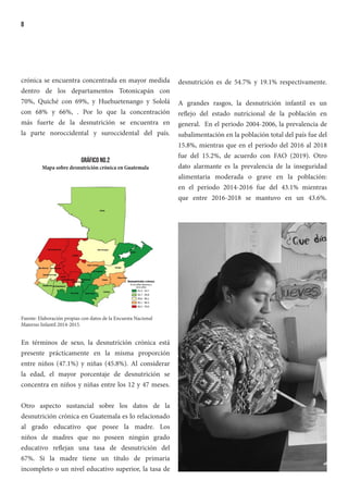 8
crónica se encuentra concentrada en mayor medida
dentro de los departamentos Totonicapán con
70%, Quiché con 69%, y Huehuetenango y Sololá
con 68% y 66%, . Por lo que la concentración
más fuerte de la desnutrición se encuentra en
la parte noroccidental y suroccidental del país.
Gráfico No.2
Mapa sobre desnutrición crónica en Guatemala
Fuente: Elaboración propias con datos de la Encuesta Nacional
Materno Infantil 2014-2015.
En términos de sexo, la desnutrición crónica está
presente prácticamente en la misma proporción
entre niños (47.1%) y niñas (45.8%). Al considerar
la edad, el mayor porcentaje de desnutrición se
concentra en niños y niñas entre los 12 y 47 meses.
Otro aspecto sustancial sobre los datos de la
desnutrición crónica en Guatemala es lo relacionado
al grado educativo que posee la madre. Los
niños de madres que no poseen ningún grado
educativo reflejan una tasa de desnutrición del
67%. Si la madre tiene un título de primaria
incompleto o un nivel educativo superior, la tasa de
desnutrición es de 54.7% y 19.1% respectivamente.
A grandes rasgos, la desnutrición infantil es un
reflejo del estado nutricional de la población en
general. En el periodo 2004-2006, la prevalencia de
subalimentación en la población total del país fue del
15.8%, mientras que en el periodo del 2016 al 2018
fue del 15.2%, de acuerdo con FAO (2019). Otro
dato alarmante es la prevalencia de la inseguridad
alimentaria moderada o grave en la población:
en el periodo 2014-2016 fue del 43.1% mientras
que entre 2016-2018 se mantuvo en un 43.6%.
 