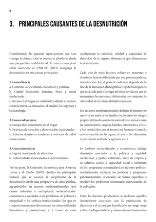 9
3.	 Principales causantes de la desnutrición
Considerando las grandes repercusiones que trae
consigo la desnutrición es necesario abordarlo desde
una perspectiva multifactorial. El marco conceptual
sobre nutrición de UNICEF (2013) desagrega la
desnutrición en tres causas principales:
1. Causas básicas
a. Contexto sociocultural, económico y político.
b. Capital financiero, humano, físico y social
inadecuado.
c. Acceso en el hogar, en cantidad y calidad, a recursos
como la tierra, la educación, el empleo, los ingresos y
la tecnología.
2. Causas subyacentes
a. Inseguridad alimentaria en el hogar.
b. Prácticas de atención y alimentación inadecuadas.
c. Entorno doméstico insalubre y servicios de salud
inadecuados.
3. Causas inmediatas
a. Ingesta inadecuada de alimentos.
b. Enfermedades relacionadas a la desnutrición.
Por su parte, la Comisión Económica para América
Latina y el Caribe (2007) clasifica los principales
factores que se asocian al surgimiento de la
desnutrición desde una perspectiva de salud pública,
agrupándolos en razones medioambientales (por
causas naturales o entrópicas), socioculturales-
económicos (asociados a los problemas de pobreza e
inequidad) y los político-institucionales (los que en
conjuntoaumentanodisminuyenlasvulnerabilidades
biomédicas y productivas), y a través de estas
condicionan la cantidad, calidad y capacidad de
absorción de la ingesta alimentaria que determinan
la desnutrición.
Cada uno de estos factores influye en aumentar o
disminuir la probabilidad de que una persona padezca
desnutrición. Así, el peso de cada uno depende de la
fase de la transición demográfica y epidemiológica en
que está cada país y la etapa del ciclo de vida en que se
encuentran las personas, definiendo, en conjunto, la
intensidad de la vulnerabilidad resultante.
Los factores medioambientales definen el entorno en
que vive un sujeto y su familia, incluyendo los riesgos
propios del medio ambiente natural y sus ciclos (como
las inundaciones, sequías, heladas, terremotos y otros)
y los producidos por el mismo ser humano (como la
contaminación de las aguas, el aire y los alimentos,
expansión de la frontera agrícola, etc.).
En ámbitos socioculturales y económicos, incluye
elementos asociados a la pobreza y equidad,
escolaridad y pautas culturales, nivel de empleo y
de salarios, acceso a seguridad social y cobertura
de los programas asistenciales.Los factores político-
institucionales incluyen las políticas y programas
gubernamentales orientados de forma específica a
resolver los problemas alimentario-nutricionales de
la población.
Entre los factores productivos se incluyen aquellos
directamente asociados con la producción de
alimentos y el acceso que la población en riesgo tenga
a ellos. La disponibilidad y autonomía en el suministro
 