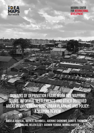 1
dOMAINS OF DEPRIVATION FRAMEWORK FOR MAPPING
SLUMS, INFORMAL SETTLEMENTS AND OTHER DEPRIVED
AREAS IN LMICS TO IMPROVE URBAN PLANNING AND POLICY:
A SCOPING REVIEW
Ángela Abascal, Natalie Rothwell, Adenike Shonowo, Dana R. Thomson,
Peter Elias, Helen Elsey, Godwin Yeboah, Monika Kuffer
 