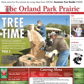 Have some fun this summer by using ideas from 22CM’s Summer Fun Guide INSIDE

                                                                                                                                            ®



                     Orland Park’s Hometown Newspaper | www.opprairie.com | May 27, 2010 | Vol. 5 No. 2 | $1




  Tree
                                                                                                            News
                                                                                                            A day just for her
                                                                                                            St. Michael’s honors
                                                                                                            Sr. Pat McKee PAGE 9




  time
   No tee time needed as
   Orland man transforms tree                                                                               life and arts
                                                                                                            A need to read
   stump into the perfect putt
                                                                                                            OPPL to host
   at Silver Lake Country Club                                                                              summer reading
                                                                                                            program PAGES 19-20
   PAGE 5
   John Brady of Orland Park (right) and
   Keith Miller of Mokena apply their
   wood carving skills to create a golfer
   lining up a putt at Silver Lake Country
   Club. The two hope to finish the
   project by late summer.
   Rob Wehmeier/Wehmeier
   Photography




                 Featuring the same great Italian cuisine plus Wraps,
                        Panini Sandwiches & Daily Specials              Catering Menu                           A Full Pan Of
                                                                                                                Chicken Tetrazzini

                 14459 LaGrange Road Orland Park                                                                    5
                                                                                                                $ 00 Reg. Price $49.95
                                                                                                                     serves 15-20
                                                                                                                            OFF
                 708.403.9099                   Dine-In, Delivery                                                One coupon per order. Must mention when ordering
                                                                                                                     Not valid with other oﬀers. Expires 5-27-10.

                                                   & Pick Up                                                            Papa Joe’s
                                                                                                                        of Orland Park
                                                                                                                                              708.403.9099
                                                                                                                       14459 LaGrange Rd                    OPP


                 1001 S. State Street Lockport                                                                  A Full Pan Of Lasagna

Open from 10am
 Mon thru Sun
                 815-838-9099                     Dine-In, Delivery
                                                     & Pick Up                                    atering            8
                                                                                                                $ 00 Reg. Price $59.95
                                                                                                                  OFF serves 25-30


OPEN FOR LUNCH
                                                                                                                 One coupon per order. Must mention when ordering

                                     Catering & Banquet                                                              Not valid with other oﬀers. Expires 5-27-10.
                                                                                                                        Papa Joe’s            708.403.9099
                                     Rooms Available                                                  .                 of Orland Park
                                                                                                                       14459 LaGrange Rd                    OPP
 