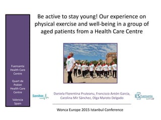 Be active to stay young! Our experience on
physical exercise and well-being in a group of
aged patients from a Health Care Centre
Daniela Florentina Pruteanu, Francisco Antón García,
Carolina Mir Sánchez, Olga Maroto Delgado
Wonca Europe 2015 Istanbul Conference
Fuensanta
Health Care
Centre
Quart de
Poblet
Health Care
Centre
Valencia
Spain
 