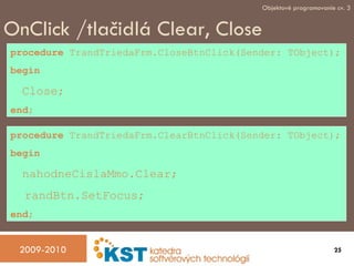 OnClick /tla čidlá Clear, Close procedure  TrandTriedaFrm.CloseBtnClick(Sender: TObject); begin Close; end ; procedure  TrandTriedaFrm.ClearBtnClick(Sender: TObject); begin nahodneCislaMmo.Clear; randBtn.SetFocus; end ; 