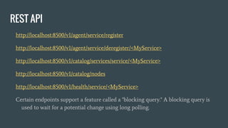 REST API
http://localhost:8500/v1/agent/service/register
http://localhost:8500/v1/agent/service/deregister/<MyService>
http://localhost:8500/v1/catalog/services/service/<MyService>
http://localhost:8500/v1/catalog/nodes
http://localhost:8500/v1/health/service/<MyService>
Certain endpoints support a feature called a "blocking query." A blocking query is
used to wait for a potential change using long polling.
 