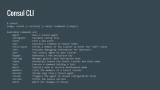 Consul CLI
$ consul
usage: consul [--version] [--help] <command> [<args>]
Available commands are:
agent Runs a Consul agent
configtest Validate config file
event Fire a new event
exec Executes a command on Consul nodes
force-leave Forces a member of the cluster to enter the "left" state
info Provides debugging information for operators
join Tell Consul agent to join cluster
keygen Generates a new encryption key
keyring Manages gossip layer encryption keys
leave Gracefully leaves the Consul cluster and shuts down
lock Execute a command holding a lock
maint Controls node or service maintenance mode
members Lists the members of a Consul cluster
monitor Stream logs from a Consul agent
reload Triggers the agent to reload configuration files
version Prints the Consul version
watch Watch for changes in Consul
 