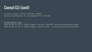Consul CLI (cont)
$ consul maint -service Hello0 -enable
Service maintenance is now enabled for "Hello0"
On the server log:
2015/12/09 21:51:13 [INFO] agent: Service "Hello0" entered maintenance mode
2015/12/09 21:51:13 [INFO] agent: Synced check '_service_maintenance:Hello0'
 