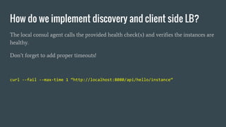 How do we implement discovery and client side LB?
The local consul agent calls the provided health check(s) and verifies the instances are
healthy.
Don’t forget to add proper timeouts!
curl --fail --max-time 1 “http://localhost:8080/api/hello/instance”
 